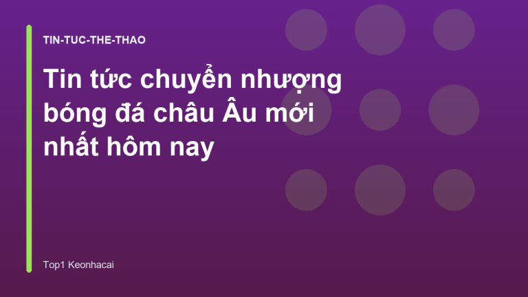 Tin tức chuyển nhượng bóng đá châu Âu mới nhất hôm nay